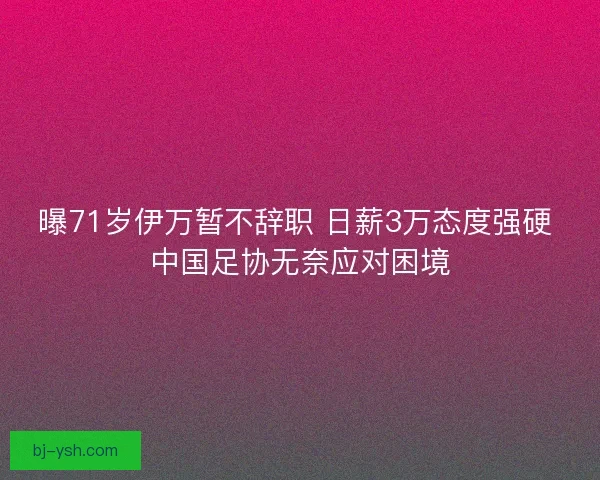 曝71岁伊万暂不辞职 日薪3万态度强硬 中国足协无奈应对困境