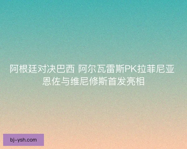 阿根廷对决巴西 阿尔瓦雷斯PK拉菲尼亚 恩佐与维尼修斯首发亮相