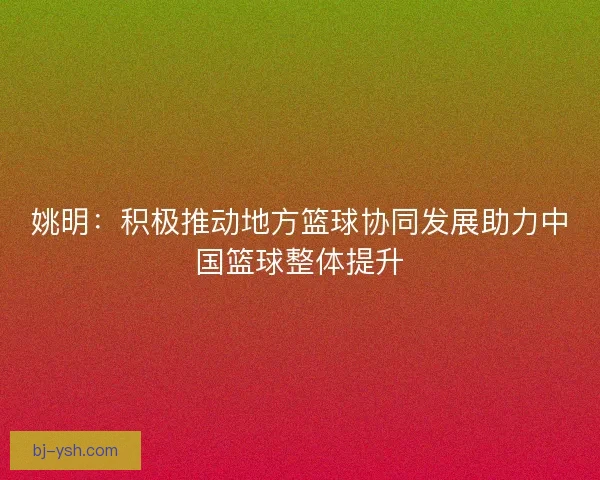 姚明：积极推动地方篮球协同发展助力中国篮球整体提升