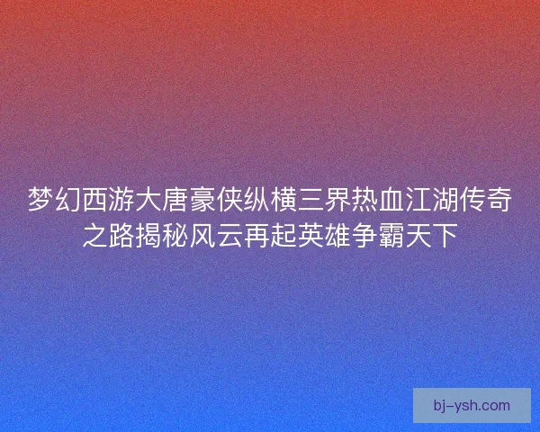 梦幻西游大唐豪侠纵横三界热血江湖传奇之路揭秘风云再起英雄争霸天下