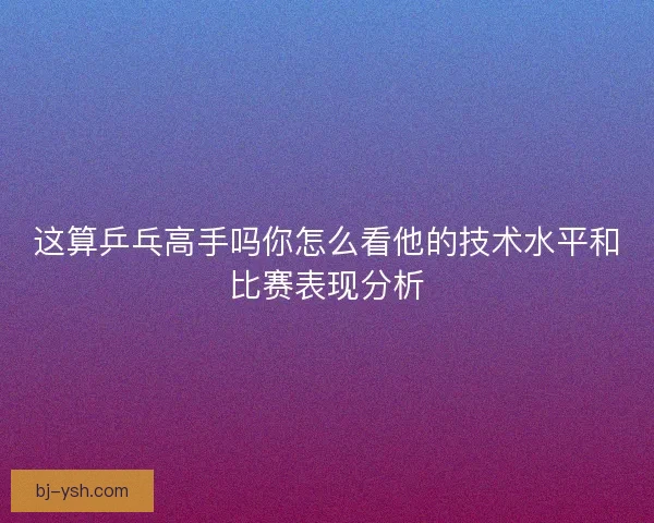 这算乒乓高手吗你怎么看他的技术水平和比赛表现分析