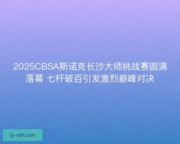2025CBSA斯诺克长沙大师挑战赛圆满落幕 七杆破百引发激烈巅峰对决