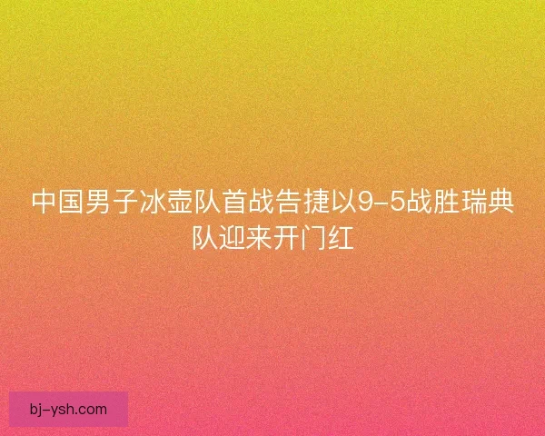 中国男子冰壶队首战告捷以9-5战胜瑞典队迎来开门红