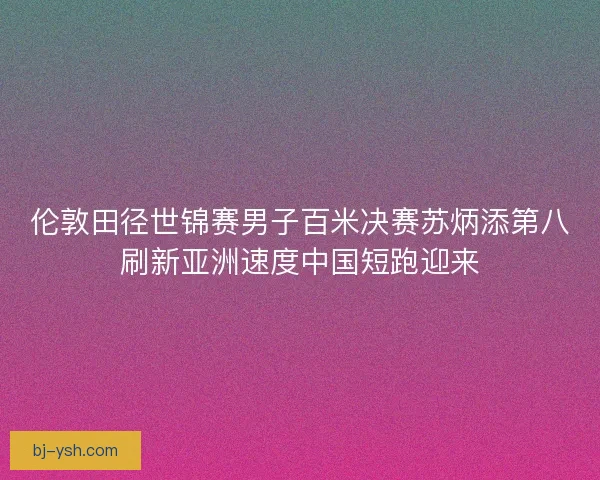 伦敦田径世锦赛男子百米决赛苏炳添第八刷新亚洲速度中国短跑迎来
