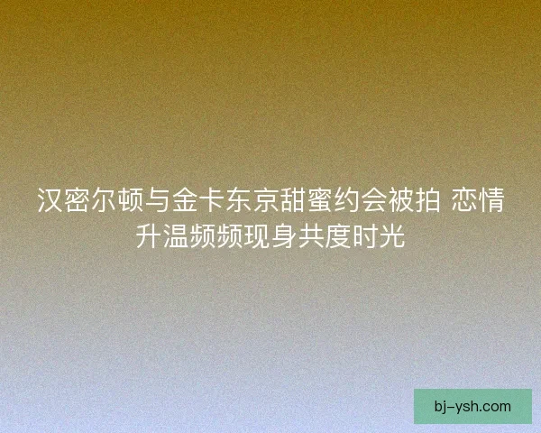 汉密尔顿与金卡东京甜蜜约会被拍 恋情升温频频现身共度时光