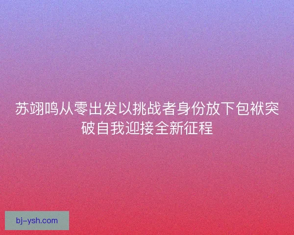 苏翊鸣从零出发以挑战者身份放下包袱突破自我迎接全新征程