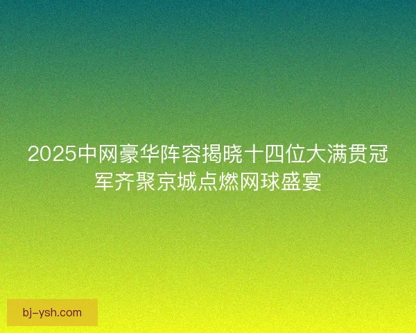 2025中网豪华阵容揭晓十四位大满贯冠军齐聚京城点燃网球盛宴
