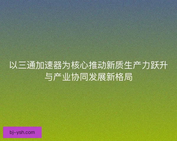 以三通加速器为核心推动新质生产力跃升与产业协同发展新格局