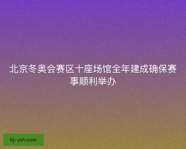 北京冬奥会赛区十座场馆全年建成确保赛事顺利举办
