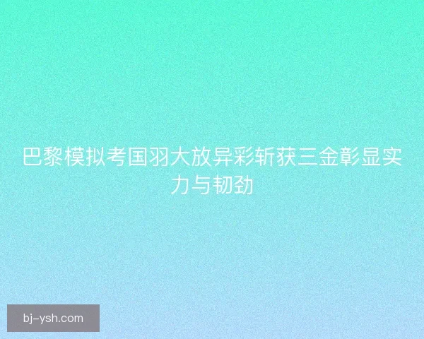 巴黎模拟考国羽大放异彩斩获三金彰显实力与韧劲