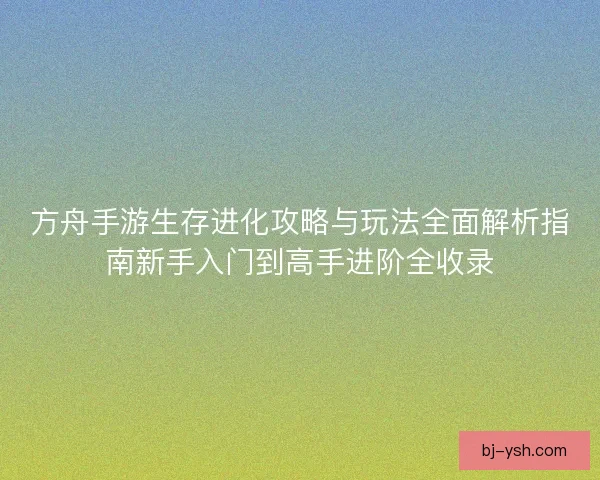 方舟手游生存进化攻略与玩法全面解析指南新手入门到高手进阶全收录