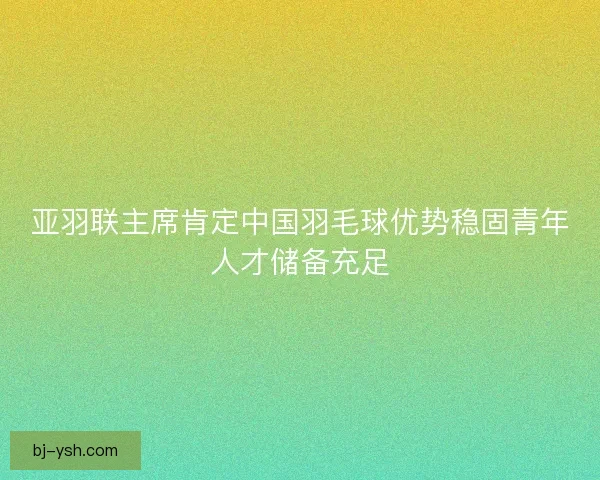 亚羽联主席肯定中国羽毛球优势稳固青年人才储备充足 亚羽联主席肯定中国羽毛球优势稳固青年人才储备充足