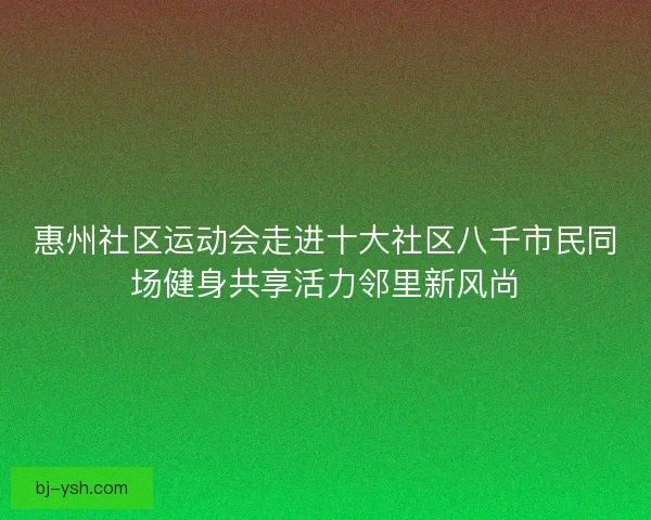 惠州社区运动会走进十大社区八千市民同场健身共享活力邻里新风尚 惠州社区运动会走进十大社区八千市民同场健身共享活力邻里新风尚