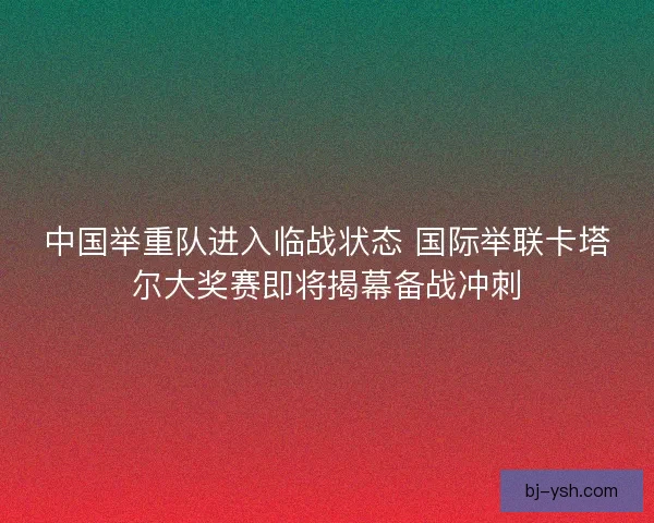中国举重队进入临战状态 国际举联卡塔尔大奖赛即将揭幕备战冲刺