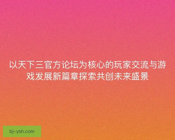 以天下三官方论坛为核心的玩家交流与游戏发展新篇章探索共创未来盛景
