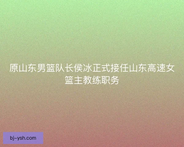 原山东男篮队长侯冰正式接任山东高速女篮主教练职务 原山东男篮队长侯冰正式接任山东高速女篮主教练职务