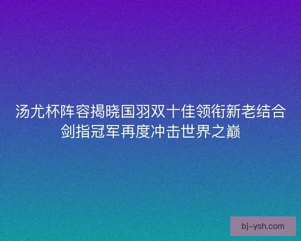 汤尤杯阵容揭晓国羽双十佳领衔新老结合剑指冠军再度冲击世界之巅 汤尤杯阵容揭晓国羽双十佳领衔新老结合剑指冠军再度冲击世界之巅