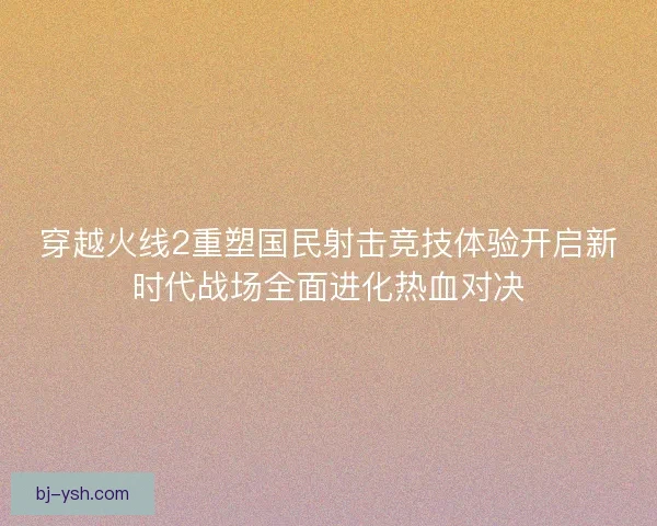 穿越火线2重塑国民射击竞技体验开启新时代战场全面进化热血对决