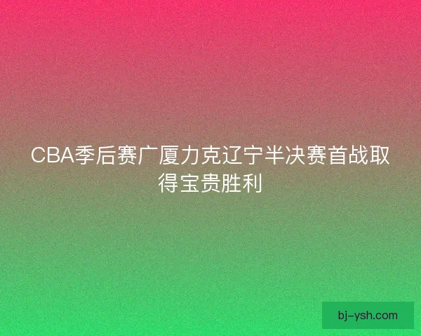 CBA季后赛广厦力克辽宁半决赛首战取得宝贵胜利 CBA季后赛广厦力克辽宁半决赛首战取得宝贵胜利