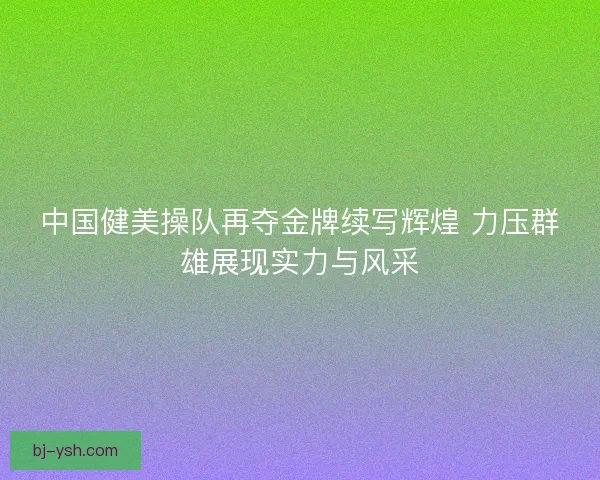 中国健美操队再夺金牌续写辉煌 力压群雄展现实力与风采 中国健美操队再夺金牌续写辉煌 力压群雄展现实力与风采