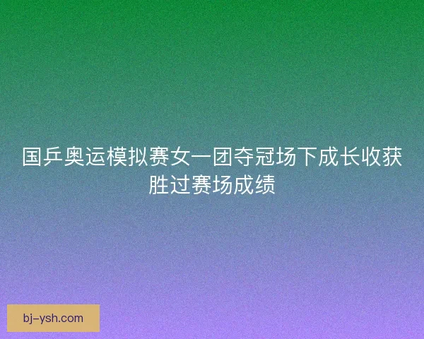 国乒奥运模拟赛女一团夺冠场下成长收获胜过赛场成绩 国乒奥运模拟赛女一团夺冠场下成长收获胜过赛场成绩